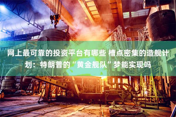 网上最可靠的投资平台有哪些 槽点密集的造舰计划：特朗普的“黄金舰队”梦能实现吗
