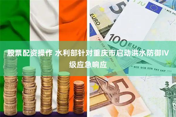 股票配资操作 水利部针对重庆市启动洪水防御Ⅳ级应急响应