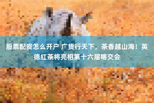 股票配资怎么开户 广货行天下,茶香越山海!英德红茶将亮相第十六届喀交会