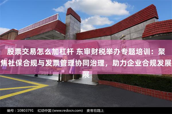股票交易怎么加杠杆 东审财税举办专题培训：聚焦社保合规与发票管理协同治理，助力企业合规发展
