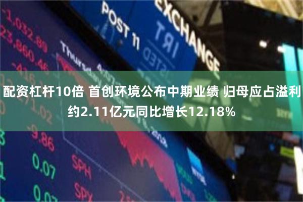 配资杠杆10倍 首创环境公布中期业绩 归母应占溢利约2.11亿元同比增长12.18%