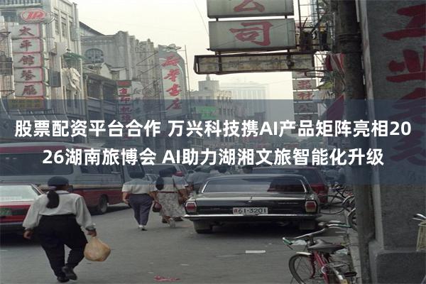 股票配资平台合作 万兴科技携AI产品矩阵亮相2026湖南旅博会 AI助力湖湘文旅智能化升级