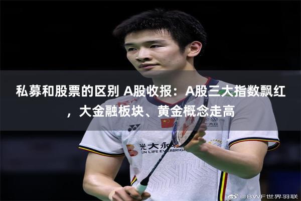 私募和股票的区别 A股收报：A股三大指数飘红，大金融板块、黄金概念走高