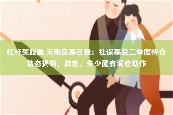 杠杆买股票 天赐良基日报：社保基金二季度持仓动态揭晓；韩创、朱少醒有调仓动作