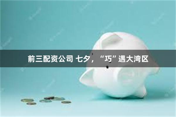 前三配资公司 七夕，“巧”遇大湾区