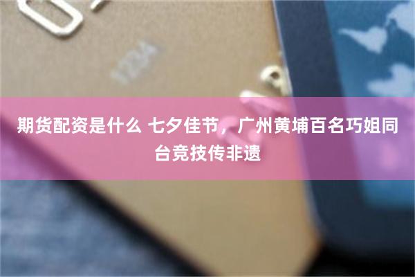期货配资是什么 七夕佳节,广州黄埔百名巧姐同台竞技传非遗