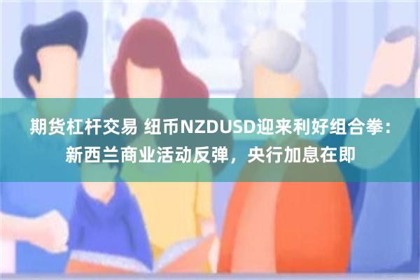 期货杠杆交易 纽币NZDUSD迎来利好组合拳：新西兰商业活动反弹，央行加息在即