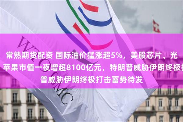 常熟期货配资 国际油价猛涨超5%，美股芯片、光通信股下挫，苹果市值一夜增超8100亿元，特朗普威胁伊朗终极打击蓄势待发