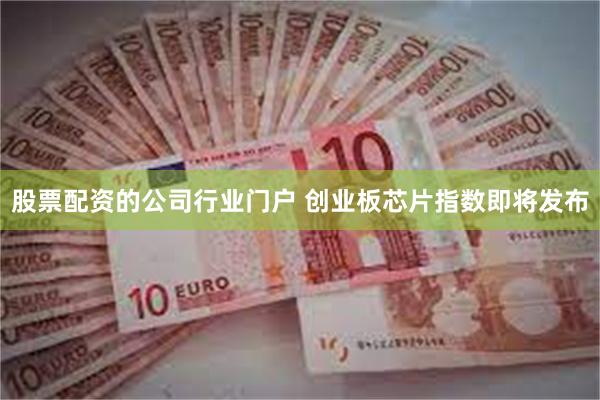 股票配资的公司行业门户 创业板芯片指数即将发布