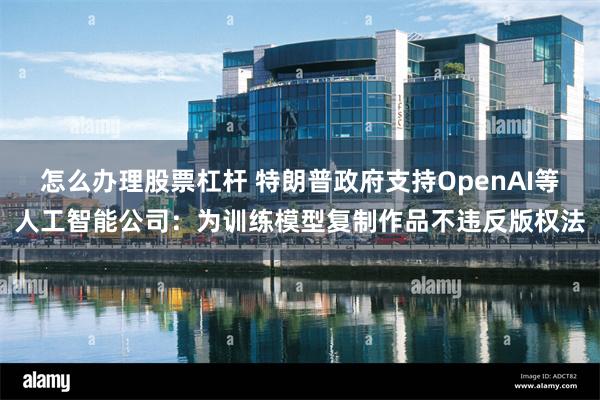 怎么办理股票杠杆 特朗普政府支持OpenAI等人工智能公司:为训练模型复制作品不违反版权法