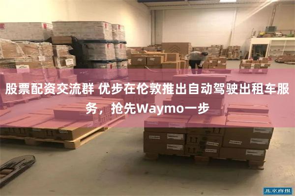股票配资交流群 优步在伦敦推出自动驾驶出租车服务，抢先Waymo一步