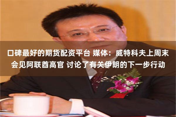 口碑最好的期货配资平台 媒体：威特科夫上周末会见阿联酋高官 讨论了有关伊朗的下一步行动