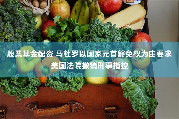 股票基金配资 马杜罗以国家元首豁免权为由要求美国法院撤销刑事指控
