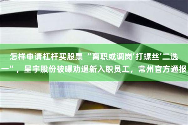 怎样申请杠杆买股票 “离职或调岗‘打螺丝’二选一”,星宇股份被曝劝退新入职员工,常州官方通报