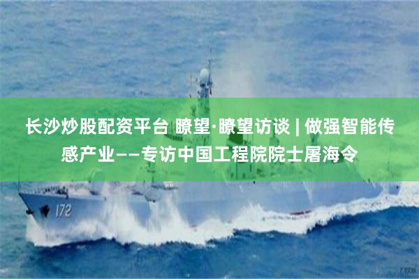 长沙炒股配资平台 瞭望·瞭望访谈 | 做强智能传感产业——专访中国工程院院士屠海令