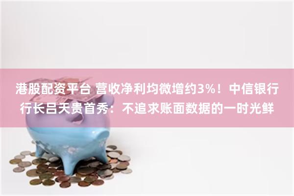 港股配资平台 营收净利均微增约3%！中信银行行长吕天贵首秀：不追求账面数据的一时光鲜