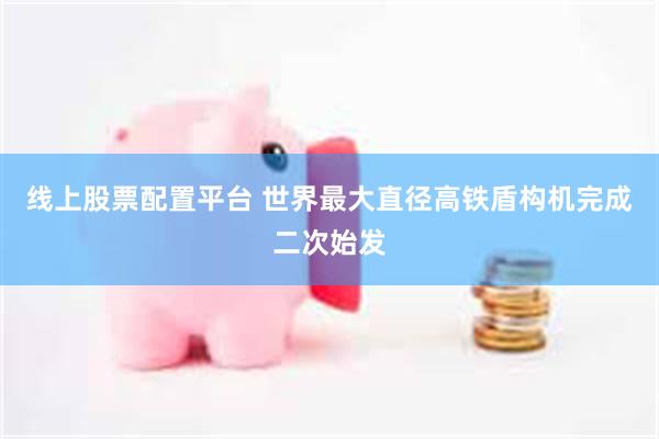 线上股票配置平台 世界最大直径高铁盾构机完成二次始发