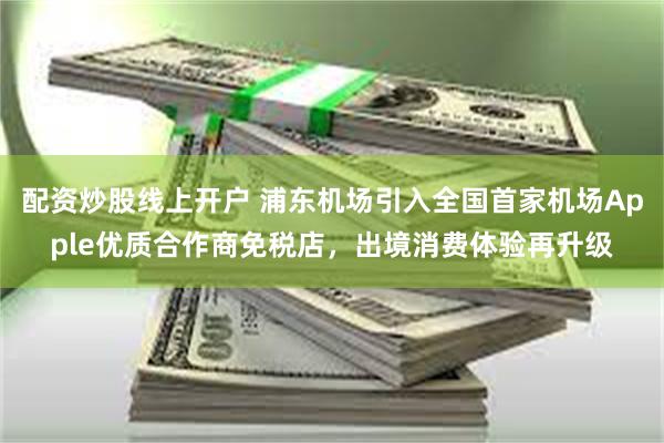 配资炒股线上开户 浦东机场引入全国首家机场Apple优质合作商免税店，出境消费体验再升级