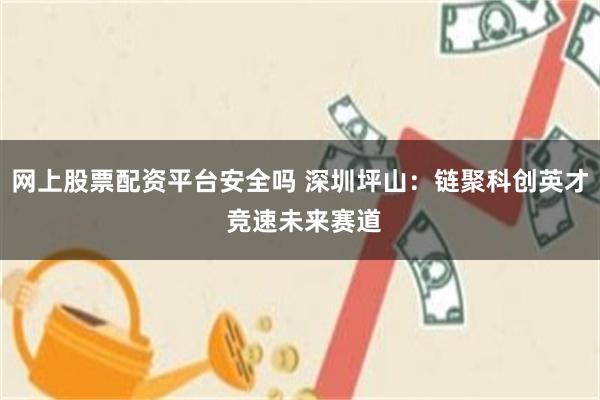 网上股票配资平台安全吗 深圳坪山：链聚科创英才 竞速未来赛道