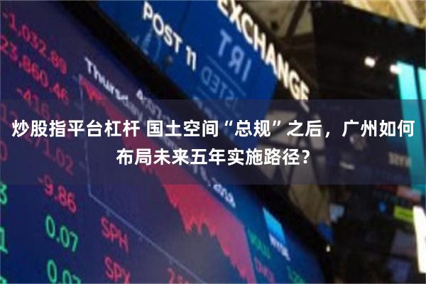 炒股指平台杠杆 国土空间“总规”之后，广州如何布局未来五年实施路径？