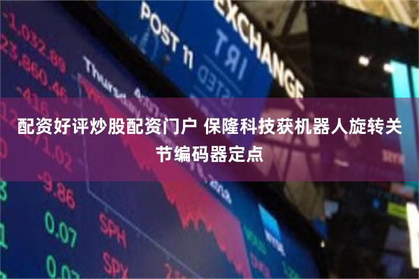 配资好评炒股配资门户 保隆科技获机器人旋转关节编码器定点