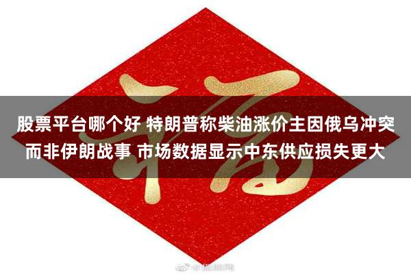 股票平台哪个好 特朗普称柴油涨价主因俄乌冲突而非伊朗战事 市场数据显示中东供应损失更大