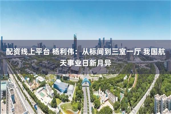 配资线上平台 杨利伟：从标间到三室一厅 我国航天事业日新月异