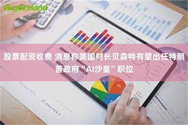 股票配资收费 消息称美国财长贝森特有望出任特朗普政府“AI沙皇”职位