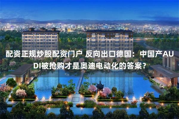 配资正规炒股配资门户 反向出口德国：中国产AUDI被抢购才是奥迪电动化的答案？