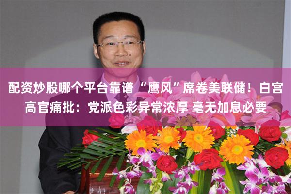 配资炒股哪个平台靠谱 “鹰风”席卷美联储！白宫高官痛批：党派色彩异常浓厚 毫无加息必要