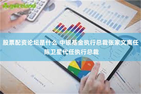 股票配资论坛是什么 中银基金执行总裁张家文离任 陈卫星代任执行总裁