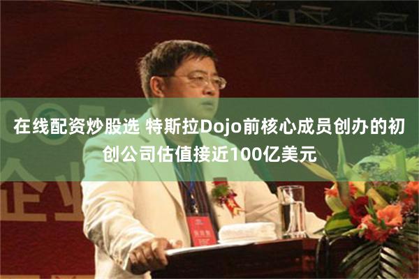 在线配资炒股选 特斯拉Dojo前核心成员创办的初创公司估值接近100亿美元