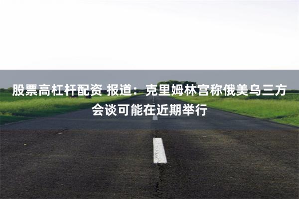 股票高杠杆配资 报道：克里姆林宫称俄美乌三方会谈可能在近期举行