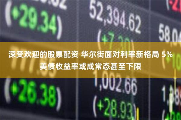深受欢迎的股票配资 华尔街面对利率新格局 5%美债收益率或成常态甚至下限