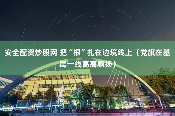 安全配资炒股网 把“根”扎在边境线上（党旗在基层一线高高飘扬）