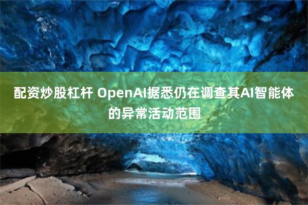 配资炒股杠杆 OpenAI据悉仍在调查其AI智能体的异常活动范围