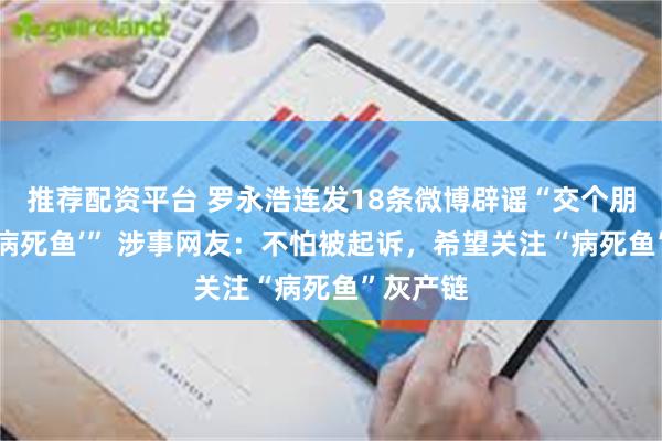 推荐配资平台 罗永浩连发18条微博辟谣“交个朋友销售‘病死鱼’” 涉事网友：不怕被起诉，希望关注“病死鱼”灰产链