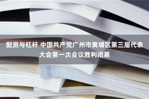 配资与杠杆 中国共产党广州市黄埔区第三届代表大会第一次会议胜利闭幕