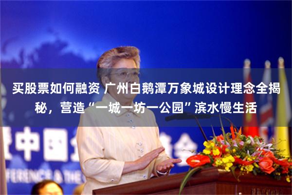 买股票如何融资 广州白鹅潭万象城设计理念全揭秘，营造“一城一坊一公园”滨水慢生活