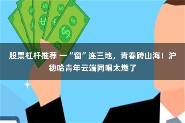 股票杠杆推荐 一“窗”连三地，青春跨山海！沪穗哈青年云端同唱太燃了
