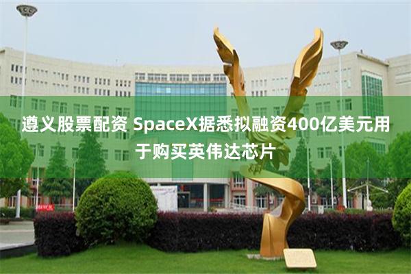遵义股票配资 SpaceX据悉拟融资400亿美元用于购买英伟达芯片