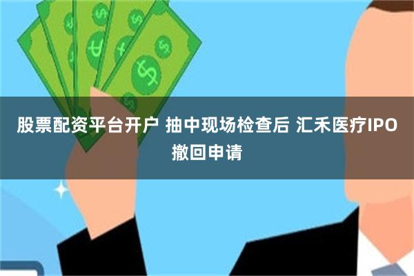 股票配资平台开户 抽中现场检查后 汇禾医疗IPO撤回申请