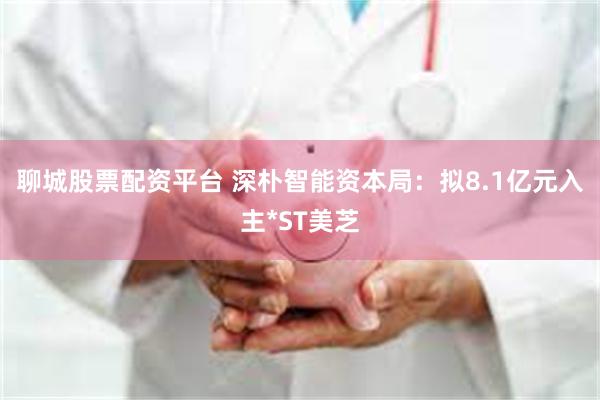 聊城股票配资平台 深朴智能资本局：拟8.1亿元入主*ST美芝