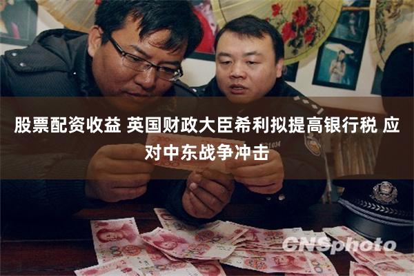 股票配资收益 英国财政大臣希利拟提高银行税 应对中东战争冲击