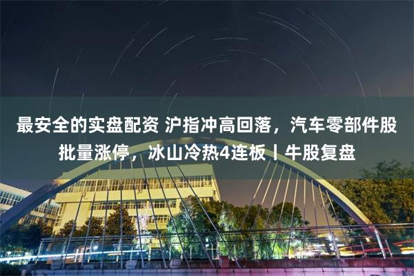 最安全的实盘配资 沪指冲高回落，汽车零部件股批量涨停，冰山冷热4连板丨牛股复盘
