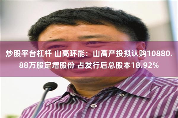 炒股平台杠杆 山高环能：山高产投拟认购10880.88万股定增股份 占发行后总股本18.92%