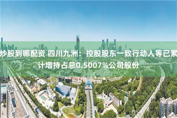 炒股到哪配资 四川九洲：控股股东一致行动人等已累计增持占总0.5007%公司股份