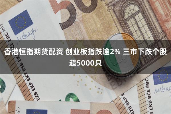 香港恒指期货配资 创业板指跌逾2% 三市下跌个股超5000只